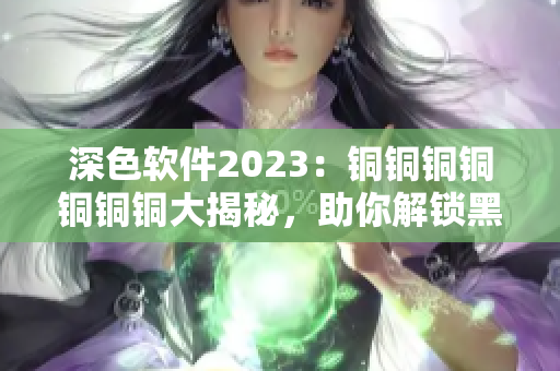 深色软件2023：铜铜铜铜铜铜铜大揭秘，助你解锁黑科技！