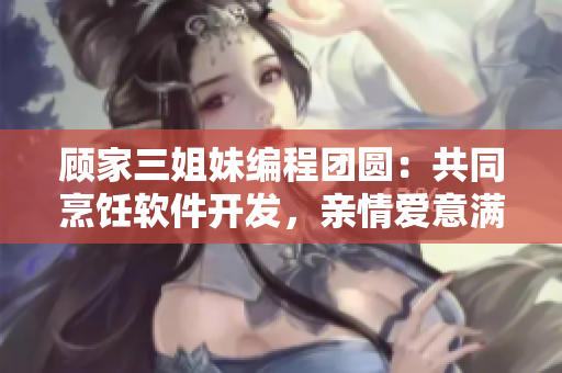顾家三姐妹编程团圆：共同烹饪软件开发，亲情爱意满满