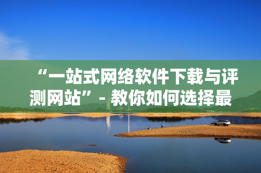 “一站式网络软件下载与评测网站”- 教你如何选择最适合你的软件！