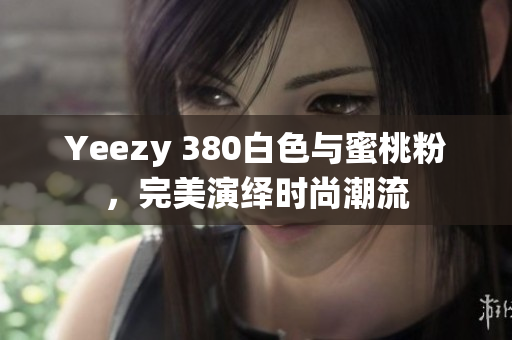 Yeezy 380白色与蜜桃粉，完美演绎时尚潮流