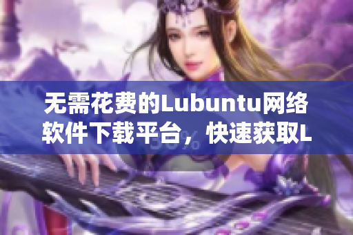 无需花费的Lubuntu网络软件下载平台，快速获取Lubuntu操作系统最新版本