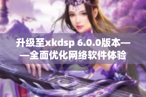 升级至xkdsp 6.0.0版本——全面优化网络软件体验