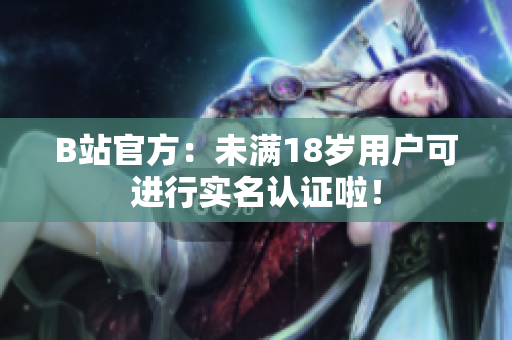 B站官方：未满18岁用户可进行实名认证啦！