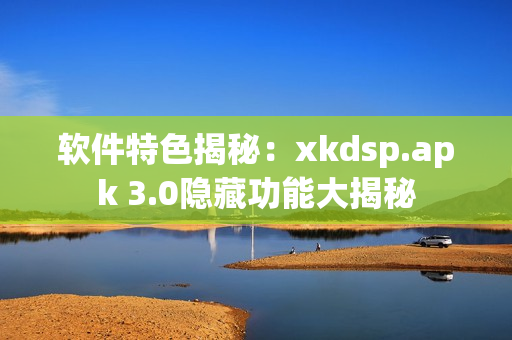 软件特色揭秘：xkdsp.apk 3.0隐藏功能大揭秘