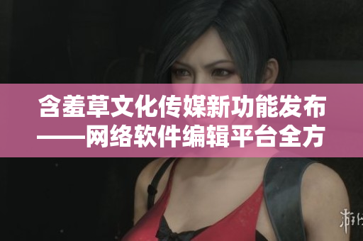 含羞草文化传媒新功能发布——网络软件编辑平台全方位升级