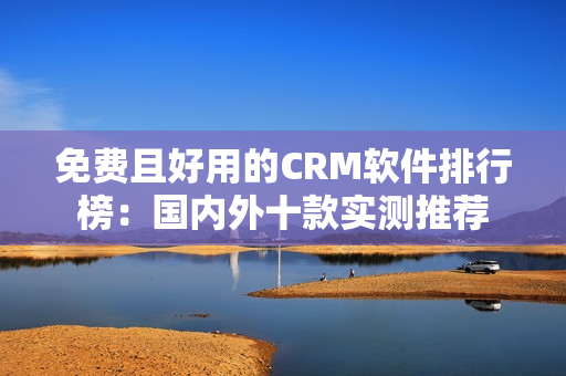 免费且好用的CRM软件排行榜：国内外十款实测推荐