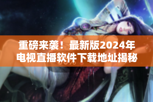 重磅来袭！最新版2024年电视直播软件下载地址揭秘，看电视再无卡顿！