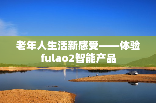 老年人生活新感受——体验fulao2智能产品
