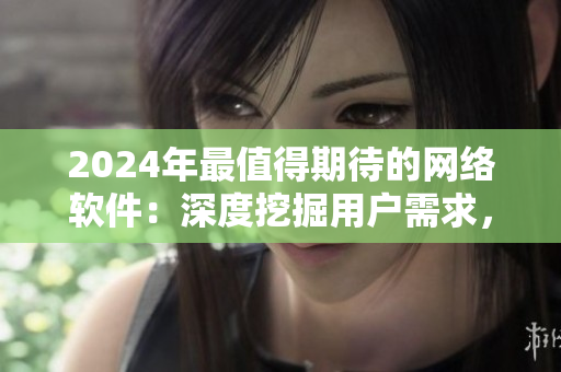 2024年最值得期待的网络软件：深度挖掘用户需求，实现个性化服务！