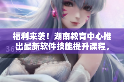 福利来袭！湖南教育中心推出最新软件技能提升课程，助力你的职业发展！