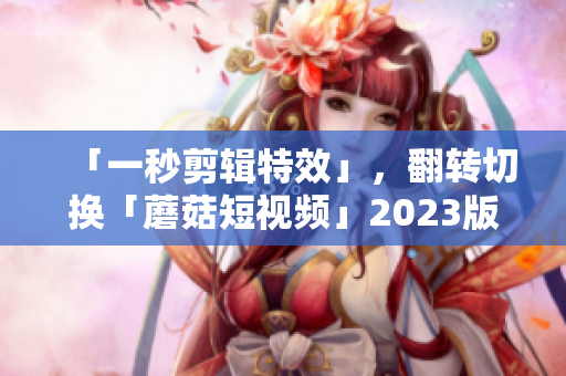 「一秒剪辑特效」，翻转切换「蘑菇短视频」2023版，完成视频创作！