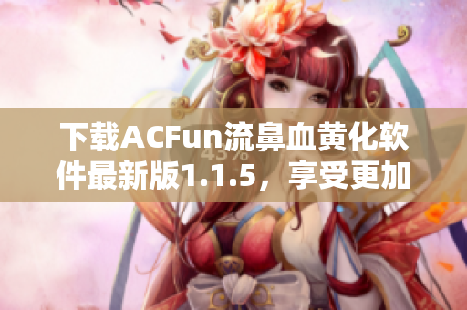 下载ACFun流鼻血黄化软件最新版1.1.5，享受更加优质的使用体验