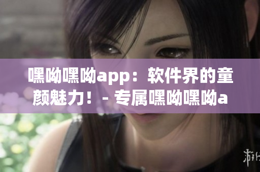 嘿呦嘿呦app：软件界的童颜魅力！- 专属嘿呦嘿呦app网站推广