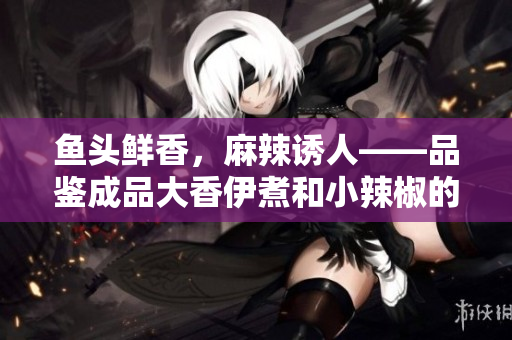 鱼头鲜香，麻辣诱人——品鉴成品大香伊煮和小辣椒的特色美味