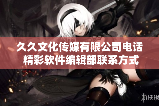 久久文化传媒有限公司电话 精彩软件编辑部联系方式 