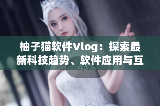 柚子猫软件Vlog：探索最新科技趋势、软件应用与互联网创新