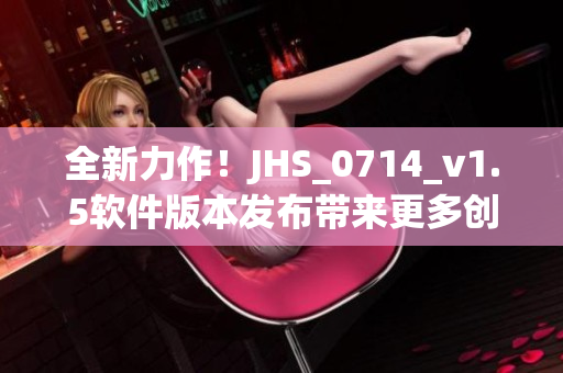 全新力作！JHS_0714_v1.5软件版本发布带来更多创新特性