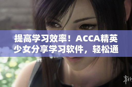 提高学习效率！ACCA精英少女分享学习软件，轻松通过考试