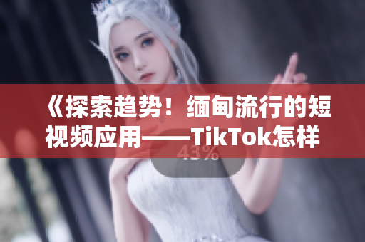 《探索趋势！缅甸流行的短视频应用——TikTok怎样下载使用？》