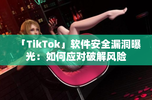 「TikTok」软件安全漏洞曝光：如何应对破解风险