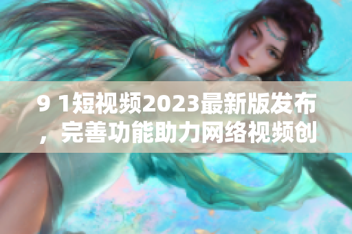 9 1短视频2023最新版发布，完善功能助力网络视频创作