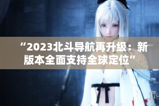 “2023北斗导航再升级：新版本全面支持全球定位”
