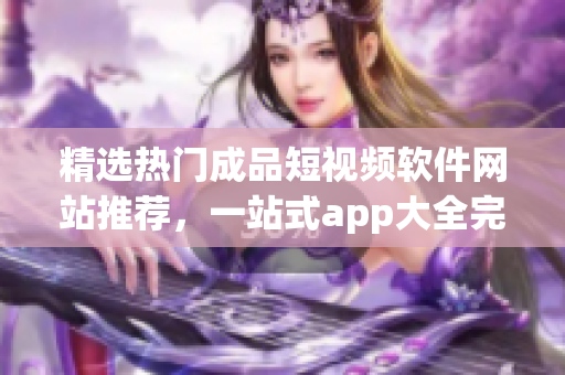 精选热门成品短视频软件网站推荐，一站式app大全完美收录