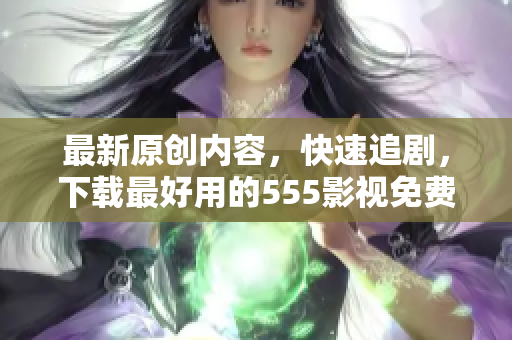 最新原创内容，快速追剧，下载最好用的555影视免费观影APP！