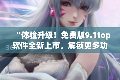 “体验升级！免费版9.1top软件全新上市，解锁更多功能！”