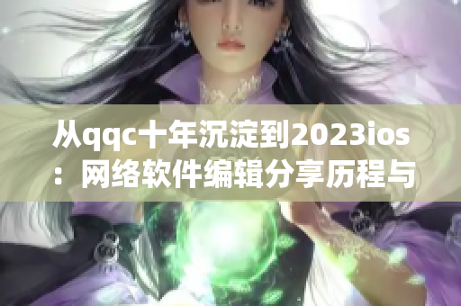 从qqc十年沉淀到2023ios：网络软件编辑分享历程与展望