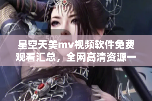 星空天美mv视频软件免费观看汇总，全网高清资源一键享受