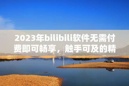 2023年bilibili软件无需付费即可畅享，触手可及的精彩内容