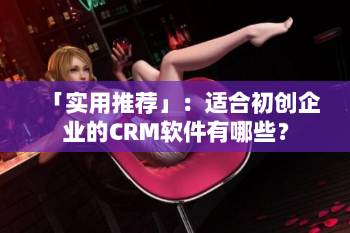 「实用推荐」：适合初创企业的CRM软件有哪些？