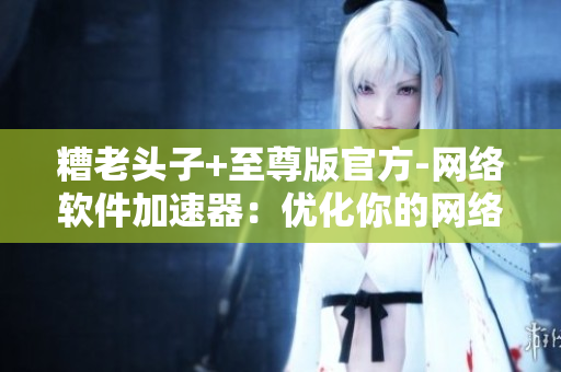 糟老头子+至尊版官方-网络软件加速器：优化你的网络，畅享无阻的软件体验