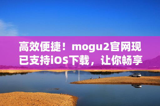 高效便捷！mogu2官网现已支持iOS下载，让你畅享最新软件