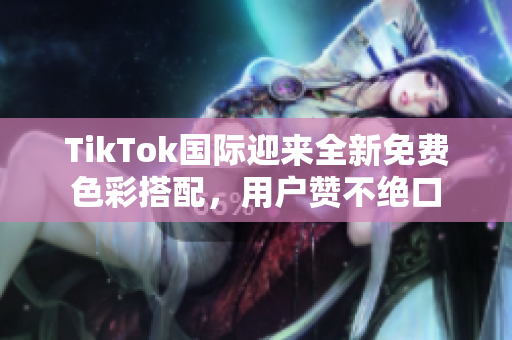 TikTok国际迎来全新免费色彩搭配，用户赞不绝口