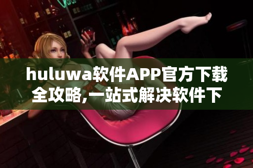 huluwa软件APP官方下载全攻略,一站式解决软件下载安装问题