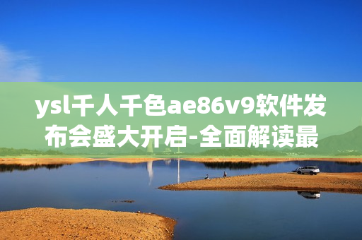 ysl千人千色ae86v9软件发布会盛大开启-全面解读最新开发成果