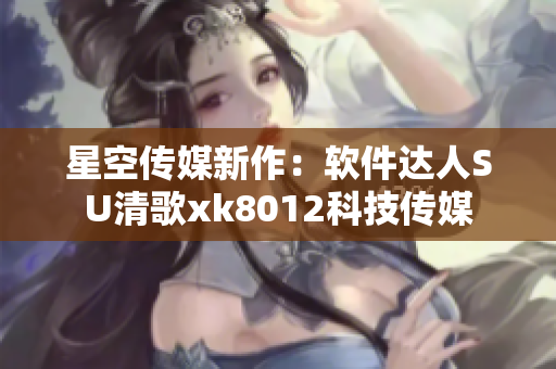 星空传媒新作：软件达人SU清歌xk8012科技传媒