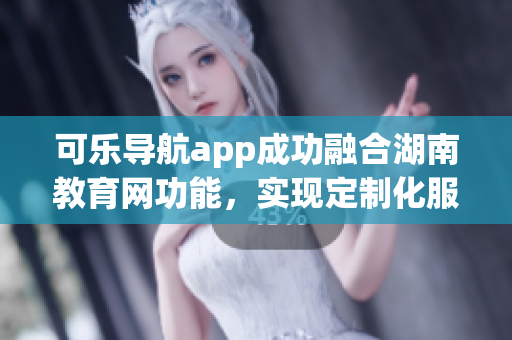 可乐导航app成功融合湖南教育网功能，实现定制化服务