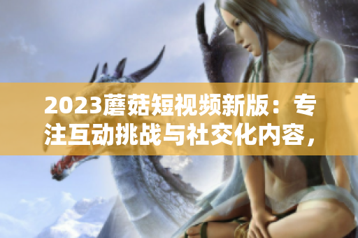 2023蘑菇短视频新版：专注互动挑战与社交化内容，领跑网络视频创新！