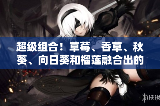 超级组合！草莓、香草、秋葵、向日葵和榴莲融合出的美味新口感