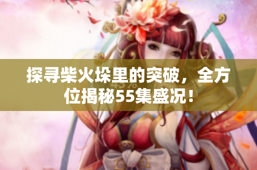 探寻柴火垛里的突破，全方位揭秘55集盛况！