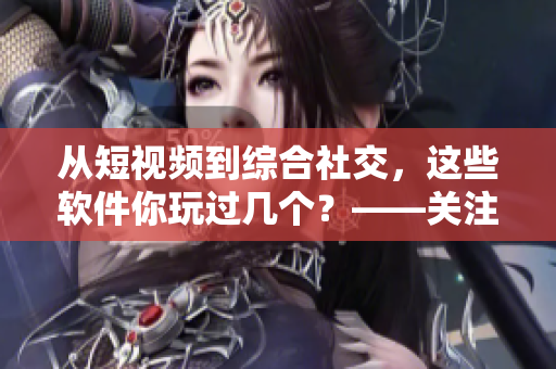 从短视频到综合社交，这些软件你玩过几个？——关注软件趋势