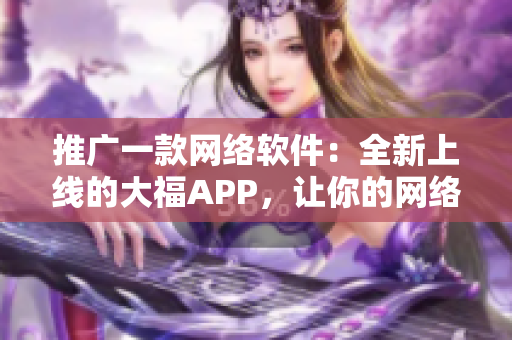 推广一款网络软件：全新上线的大福APP，让你的网络生活更便捷