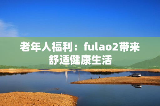 老年人福利：fulao2带来舒适健康生活