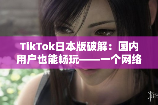 TikTok日本版破解：国内用户也能畅玩——一个网络软件编辑报道