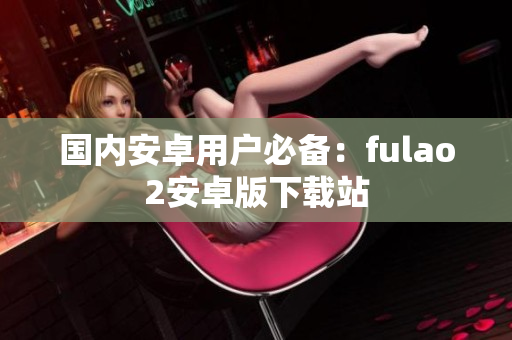 国内安卓用户必备：fulao2安卓版下载站
