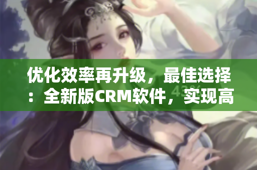 优化效率再升级，最佳选择：全新版CRM软件，实现高效客户管理