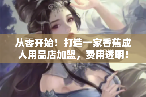 从零开始！打造一家香蕉成人用品店加盟，费用透明！